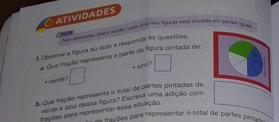 ATIVIDADES 
Nas atividades desta seção, cada uma das figuras está dividida em partes iguais, 
Coica 
1. Observe a figura ao lado e responda às questões. 
a. Que fração representa a parte da figura pintada de: 
• verde? □ azul? □ 
b. Que fração representa o total de partes pintadas de 
verde e azul dessa figura? Escreva uma adição com 
frações para representar essa situação. 
a s frações para representar o total de partes pintad