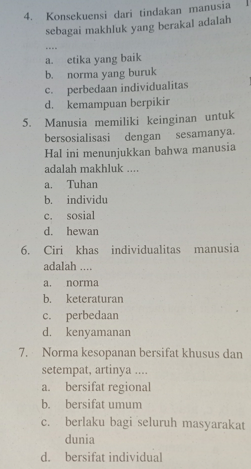 Konsekuensi dari tindakan manusia
sebagai makhluk yang berakal adalah
.. .
a. etika yang baik
b. norma yang buruk
c. perbedaan individualitas
d. kemampuan berpikir
5. Manusia memiliki keinginan untuk
bersosialisasi dengan sesamanya.
Hal ini menunjukkan bahwa manusia
adalah makhluk ....
a. Tuhan
b. individu
c. sosial
d. hewan
6. Ciri khas individualitas manusia
adalah ....
a. norma
b. keteraturan
c. perbedaan
d. kenyamanan
7. Norma kesopanan bersifat khusus dan
setempat, artinya ....
a. bersifat regional
b. bersifat umum
c. berlaku bagi seluruh masyarakat
dunia
d. bersifat individual