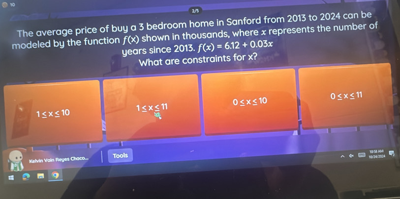 The average price of buy a 3 bedroom home in Sanford from 2013 to 2024 can be
modeled by the function f(x) shown in thousands, where x represents the number of
years since 2013. f(x)=6.12+0.03x
What are constraints for x?
0≤ x≤ 10
0≤ x≤ 11
1≤ x≤ 10
1≤ x≤ 11
|
10:5B AM
Kelvin Vain Reyes Chaco... Tools
10/24/2024