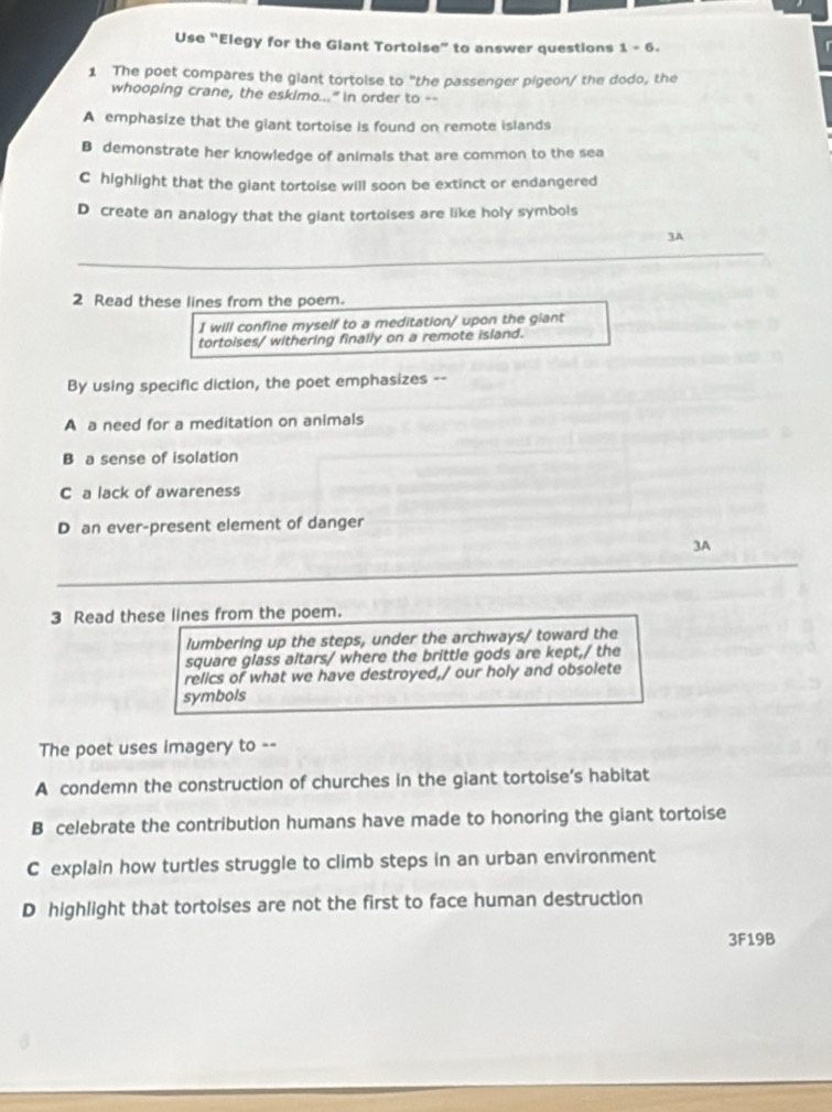 Use “Elegy for the Glant Tortoise” to answer questions 1-6 
1 The poet compares the giant tortoise to "the passenger pigeon/ the dodo, the
whooping crane, the eskimo..." in order to --
A emphasize that the giant tortoise is found on remote islands
B demonstrate her knowledge of animals that are common to the sea
C highlight that the giant tortoise will soon be extinct or endangered
D create an analogy that the giant tortoises are like holy symbols
3A
2 Read these lines from the poem.
I will confine myself to a meditation/ upon the giant
tortoises/ withering finally on a remote island.
By using specific diction, the poet emphasizes --
A a need for a meditation on animals
B a sense of isolation
C a lack of awareness
D an ever-present element of danger
3A
3 Read these lines from the poem.
lumbering up the steps, under the archways/ toward the
square glass altars/ where the brittle gods are kept,/ the
relics of what we have destroyed,/ our holy and obsolete
symbols
The poet uses imagery to --
A condemn the construction of churches in the giant tortoise’s habitat
B celebrate the contribution humans have made to honoring the giant tortoise
C explain how turtles struggle to climb steps in an urban environment
D highlight that tortoises are not the first to face human destruction
3F19B
