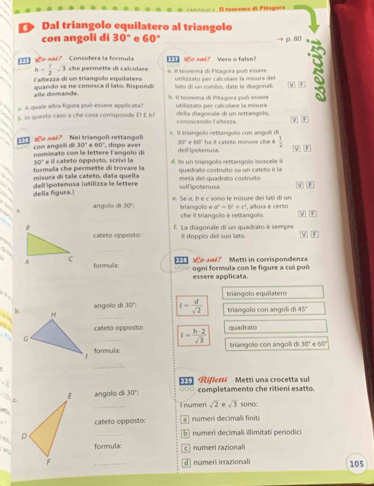 Il teorema di Pitagora
Dal triangolo equilatero al triangolo
con angoli di 30° e 60° _p. 80
e sai? Considera la formula  o sal? Vero o falso?
h= t/2 · sqrt(3) che permette di calcolare a. Il teorema di Pitagora può essere
l'altezza di un triangolo equilatero utilizzato per calcolare la misura del
quando se ne conosca il lato. Rispondi lato di un rombo, date le diagonali.
alle domande. b. Il teorema di Pitagora può essere
s. A quale altra figura può essere applicata? utilizzato per calcolare la misura
b. In questo caso a che cosa corrisponde £? E h? della diagonale di un rettangolo,
conoscendo l'altezza.
V
£o sai? Nei triangoli rettangoli c. Il triangolo rettangolo con angoli di
con angoli di 30°. 60° , dopo aver 30° e 60° ha il cateto minore che è  1/2 
nominato con le lettere l’angolo di dell 'ipotenusa. ν boxed F
30° e il cateto opposto, scrivi la d. In un triangolo rettangolo isoscele il
formula che permette di trovare la quadrato costruito su un cateto è la
a  misura di tale cateto, data quella metá del quadrato costruito
dell'ipotenusa (utilizza le lettere
della figura.) sull'ipotenusa.
V F
e. Se σ, b e c sono le misure dei lati di un
3
angolo di 30° triangolo e a^2=b^2+c^2 , allora è certo
che il triangolo è rettangolo. V F
f. La diagonale di un quadrato è sempre
cateto opposto: il doppio del suo lato.
    
a
_
o sai? Metti in corrispondenza
formula: ⊙○○ ogni formula con le figure a cui può
_
essere applicata.
triangolo equilatero
_
angolo di 30°: ell = d/sqrt(2) 
b. triangolo con angoli di 45°

a
_cateto opposto: ell = h· 2/sqrt(3) 
quadrato
triangolo con angoli di 30° e 60°
formula:
_
9 Rifletti Metti una crocetta sul
C.
angolo di 30°: ○○○ completamento che ritieni esatto.
_
I numeri sqrt(2) e sqrt(3) sono:
cateto opposto: a numeri decimali finiti
    
_
b numeri decimali illimitati periodici
aformula: c numeri razionali
_dnumeri irrazionali 105