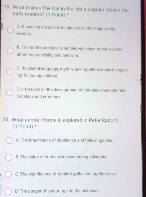 What makes The Cat in the Hat a popular choice for
early readers? (1 Point) *
A. It uses an advanced vocabulary to challenge young
readers.
B. The book's storyline is simple; with clear moral lessons
about responsibility and behavior.
C. Its playful language, rhythm, and repetition make it engag-
ing for young children.
D. It focuses on the development of complex character rela-
tionships and emotions.
20. What central theme is explored in Peter Rabbit?
(1 Point) *
A. The importance of obedience and following rules.
B. The value of curiosity in overcoming adversity.
C. The significance of family loyalty and togetherness.
D. The danger of venturing into the unknown.