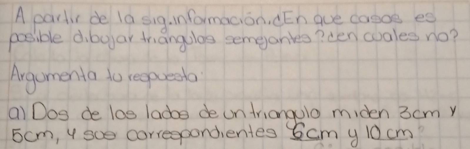 A partir de la sig. informacion. ¢En gue caooe eg 
possible dibojar triangulos semeanles? cen wuales no? 
Argumenta to reepaeeta 
a) Dog de los ladoe de un triangolo miden 3cm y 
scm, y soe correspondientes Scm y 10 cm