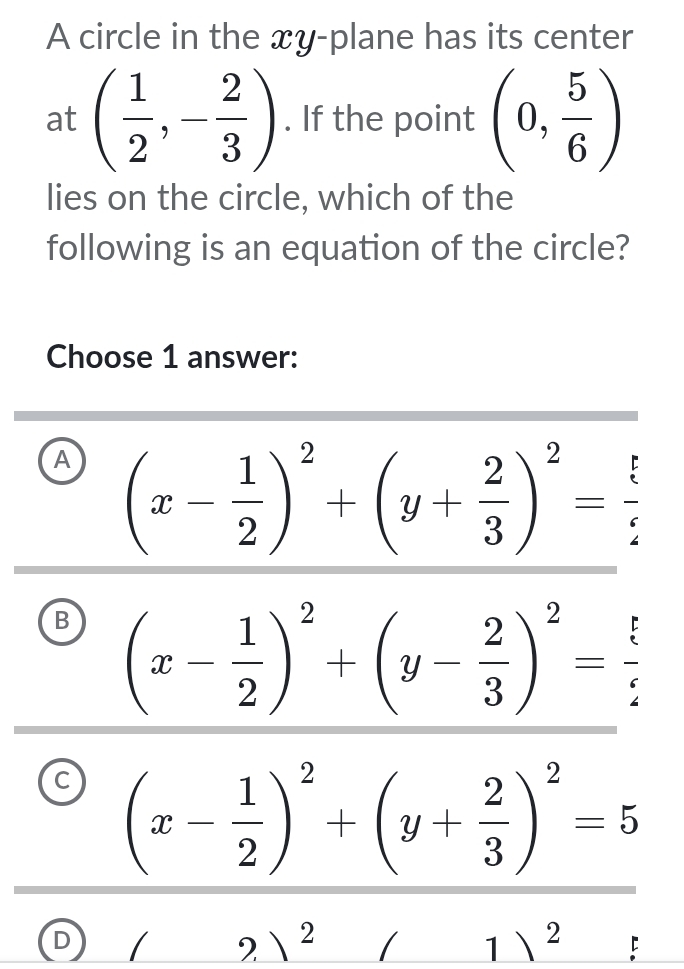 A circle in the xy -plane has its center
at ( 1/2 ,- 2/3 ). If the point (0, 5/6 )
lies on the circle, which of the
following is an equation of the circle?
Choose 1 answer:
A (x- 1/2 )^2+(y+ 2/3 )^2= 5/2 
B (x- 1/2 )^2+(y- 2/3 )^2= 5/2 
(x- 1/2 )^2+(y+ 2/3 )^2=5
D / 2 2 1 ) 2