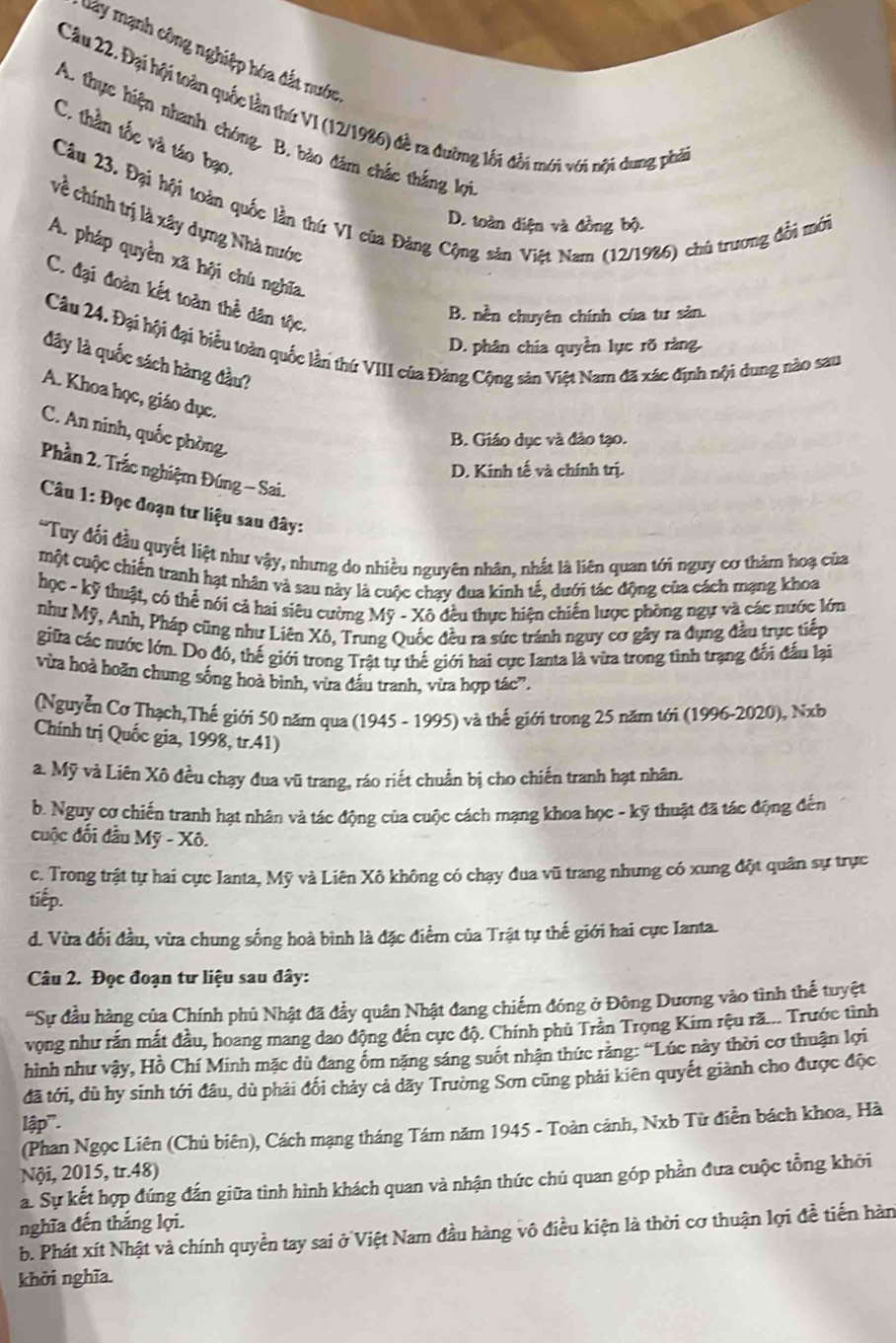 lày mạnh công nghiệp hóa đắt nước
Câu 22, Đại hội toàn quốc lần thứ VI (12/1986) đề ra đường lối đổi mới với nội dung phả
A. thực hiện nhanh chóng. B. bào đâm chắc thắng lợi
C. thần tốc và táo bạo
Câu 23. Đại hội toàn quốc lần thứ VI của Đảng Cộng sản Việt Nam (12/1986) chủ trương đổi mới
về chính trị là xây dựng Nhà nước
D. toàn điện và đồng bộ.
A. pháp quyền xã hội chù nghĩa
C. đại đoàn kết toàn thể dân tộc.
B. nền chuyên chính của tư sản.
Câu 24. Đại hội đại biểu toàn quốc lần thứ VIII của Đảng Cộng sản Việt Nam đã xác định nội dung nào sau
D. phân chia quyền lực rõ ràng
đây là quốc sách hàng đầu?
A. Khoa học, giáo dục.
C. An ninh, quốc phòng.
B. Giáo dục và đảo tạo.
D. Kinh tế và chính trị.
Phần 2. Trắc nghiệm Đúng - Sai.
Câu 1: Đọc đoạn tư liệu sau đây:
'Tuy đổi đầu quyết liệt như vậy, nhưng do nhiều nguyên nhân, nhất là liên quan tới nguy cơ thảm hoạ của
một cuộc chiến tranh hạt nhân và sau này là cuộc chạy đua kinh tế, dưới tác động của cách mạng khoa
học - kỹ thuật, có thể nói cả hai siêu cường Mỹ - Xô đều thực hiện chiến lược phòng ngự và các nước lớn
như Mỹ, Anh, Pháp cũng như Liên Xô, Trung Quốc đều ra sức tránh nguy cơ gây ra đụng đầu trực tiếp
giữa các nước lớn. Do đó, thế giới trong Trật tự thế giới hai cực Ianta là vừa trong tình trạng đối đấu lại
vừa hoà hoãn chung sống hoà binh, vừa đầu tranh, vừa hợp tác'.
(Nguyễn Cơ Thạch,Thế giới 50 năm qua (1945 - 1995) và thế giới trong 25 năm tới (1996-2020), Nxb
Chính trị Quốc gia, 1998, tr.41)
a. Mỹ và Liên Xô đều chạy đua vũ trang, ráo riết chuẩn bị cho chiến tranh hạt nhân.
b. Nguy cơ chiến tranh hạt nhân và tác động của cuộc cách mạng khoa học - kỹ thuật đã tác động đến
cuộc đối đầu Mỹ - Xô.
c. Trong trật tự hai cực Ianta, Mỹ và Liên Xô không có chạy đua vũ trang nhưng có xung đột quân sự trực
tiếp.
d. Vừa đối đầu, vừa chung sống hoà bình là đặc điểm của Trật tự thế giới hai cực Ianta.
Câu 2. Đọc đoạn tư liệu sau đây:
'Sự đầu hàng của Chính phủ Nhật đã đầy quân Nhật đang chiếm đóng ở Đông Dương vào tình thế tuyệt
vọng như rấn mắt đầu, hoang mang dao động đến cực độ. Chính phủ Trần Trọng Kim rệu rã... Trước tình
hình như vậy, Hồ Chí Minh mặc dù đang ốm nặng sáng suốt nhận thức rằng: “Lúc này thời cơ thuận lợi
đã tới, dù hy sinh tới đâu, dù phải đối chảy cả dãy Trường Sơn cũng phải kiên quyết giành cho được độc
lập".
(Phan Ngọc Liên (Chủ biên), Cách mạng tháng Tám năm 1945 - Toàn cảnh, Nxb Từ điễn bách khoa, Hà
Nội, 2015, tr.48)
a. Sự kết hợp đúng đắn giữa tình hình khách quan và nhận thức chủ quan góp phần đưa cuộc tổng khởi
nghĩa đến thắng lợi. b. Phát xít Nhật và chính quyền tay sai ở Việt Nam đầu hàng vô điều kiện là thời cơ thuận lợi đề tiến hàn
khởi nghĩa