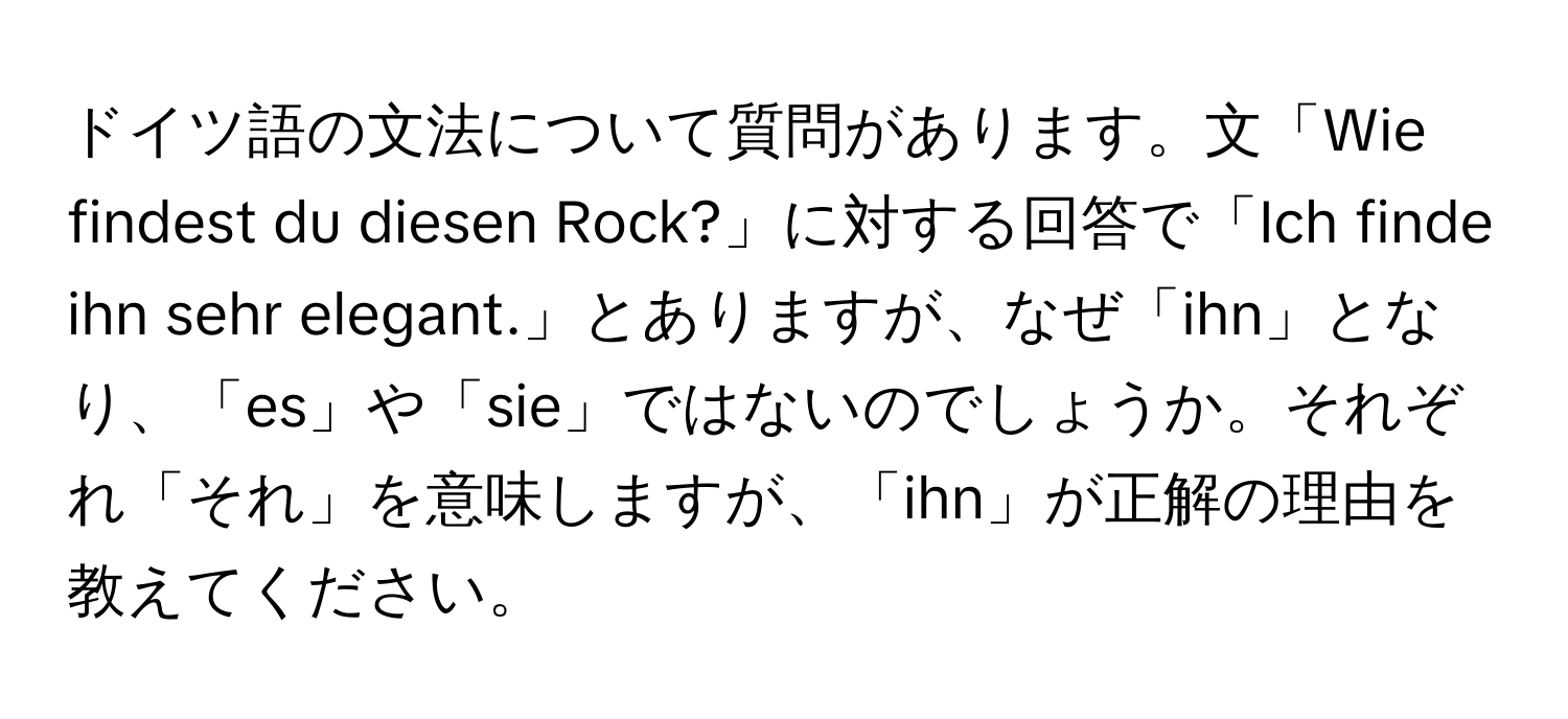 ドイツ語の文法について質問があります。文「Wie findest du diesen Rock?」に対する回答で「Ich finde ihn sehr elegant.」とありますが、なぜ「ihn」となり、「es」や「sie」ではないのでしょうか。それぞれ「それ」を意味しますが、「ihn」が正解の理由を教えてください。