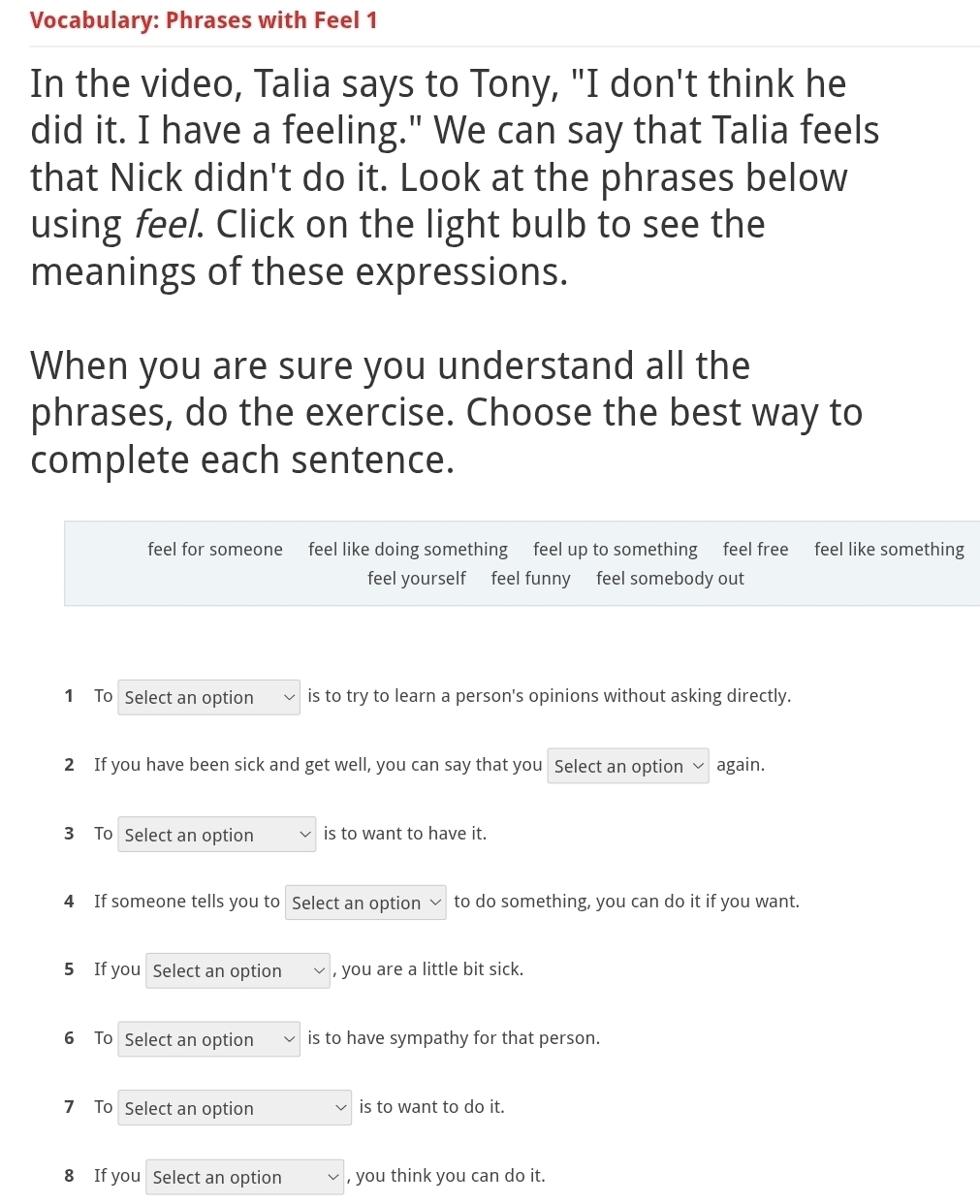 Vocabulary: Phrases with Feel 1 
In the video, Talia says to Tony, "I don't think he 
did it. I have a feeling." We can say that Talia feels 
that Nick didn't do it. Look at the phrases below 
using feel. Click on the light bulb to see the 
meanings of these expressions. 
When you are sure you understand all the 
phrases, do the exercise. Choose the best way to 
complete each sentence. 
feel for someone feel like doing something feel up to something feel free feel like something 
feel yourself feel funny feel somebody out 
1 To Select an option is to try to learn a person's opinions without asking directly. 
2 If you have been sick and get well, you can say that you Select an option again. 
3 To Select an option is to want to have it. 
4 If someone tells you to Select an option to do something, you can do it if you want. 
5 If you Select an option , you are a little bit sick. 
6 To Select an option is to have sympathy for that person. 
7 To Select an option is to want to do it. 
8 If you Select an option , you think you can do it.