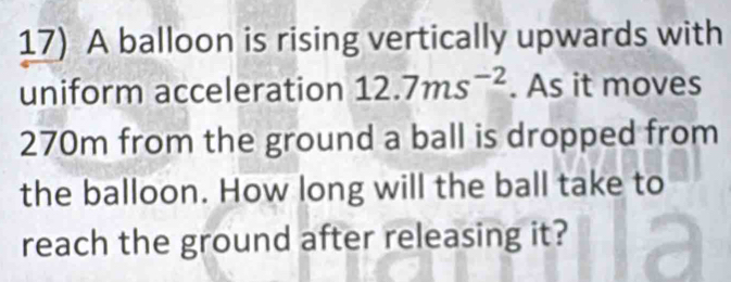 A balloon is rising vertically upwards with 
uniform acceleration 12.7ms^(-2). As it moves
270m from the ground a ball is dropped from 
the balloon. How long will the ball take to 
reach the ground after releasing it?