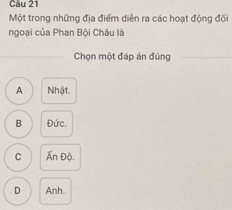 Một trong những địa điểm diễn ra các hoạt động đối
ngoại của Phan Bội Châu là
Chọn một đáp án đúng
A Nhật.
B Đức.
C Ấn Độ.
D Anh.