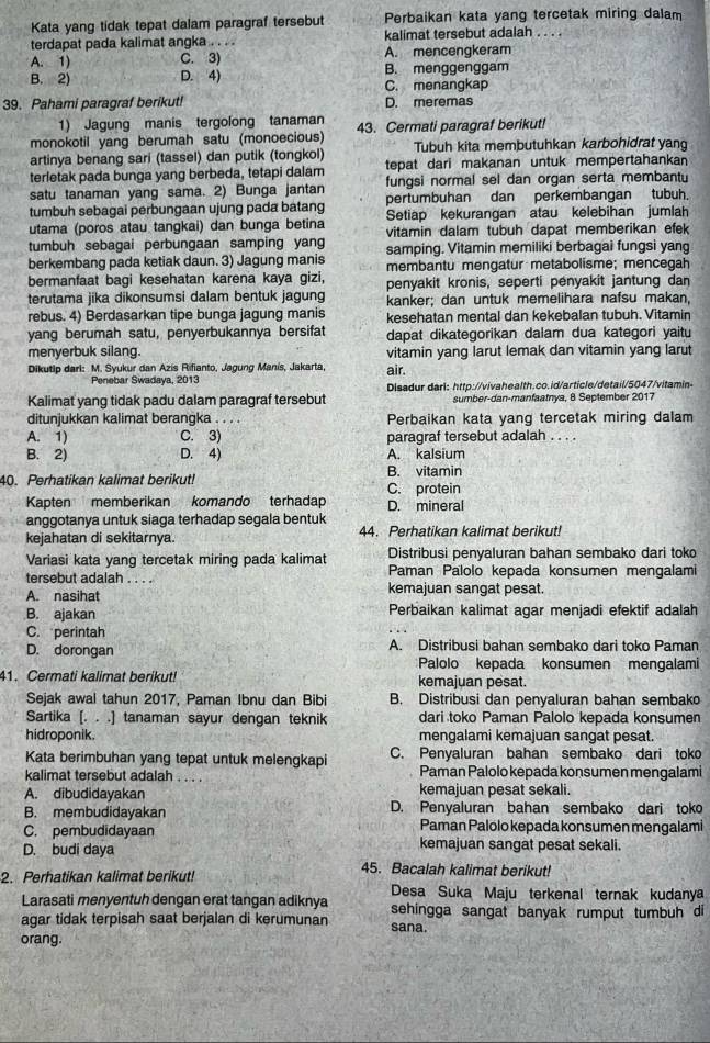 Kata yang tidak tepat dalam paragraf tersebut Perbaikan kata yang tercetak miring dalam
terdapat pada kalimat angka . . . . kalimat tersebut adalah . . . .
A. 1) C. 3) A. mencengkeram
B. menggenggam
B. 2) D. 4) C. menangkap
39. Pahami paragraf berikut! D. meremas
1) Jagung manis tergolong tanaman
monokotil yang berumah satu (monoecious) 43. Cermati paragraf berikut!
artinya benang sari (tassel) dan putik (tongkol) Tubuh kita membutuhkan karbohidrat yang
terletak pada bunga yang berbeda, tetapi dalam tepat dari makanan untuk mempertahankan
satu tanaman yang sama. 2) Bunga jantan fungsi normal sel dan organ serta membantu
tumbuh sebagai perbungaan ujung pada batang pertumbuhan dan perkembangan tubuh.
utama (poros atau tangkai) dan bunga betina Setiap kekurangan atau kelebihan jumlah
tumbuh sebagai perbungaan samping yang vitamin dalam tubuh dapat memberikan efek
berkembang pada ketiak daun. 3) Jagung manis samping. Vitamin memiliki berbagai fungsi yang
membantu mengatur metabolisme; mencegah
bermanfaat bagi kesehatan karena kaya gizi, penyakit kronis, seperti penyakit jantung dan
terutama jika dikonsumsi dalam bentuk jagung kanker; dan untuk memelihara nafsu makan,
rebus. 4) Berdasarkan tipe bunga jagung manis kesehatan mental dan kekebalan tubuh. Vitamin
yang berumah satu, penyerbukannya bersifat dapat dikategorikan dalam dua kategori yaitu
menyerbuk silang. vitamin yang larut lemak dan vitamin yang larut
Dikutip darl: M. Syukur dan Azis Rifianto, Jagung Manís, Jakarta, air.
Penebar Swadaya, 2013 Disadur darl: http://vivahealth.co.id/article/detail/5047/vitamin-
Kalimat yang tidak padu dalam paragraf tersebut sumber-dan-manfaatnya, 8 September 2017
ditunjukkan kalimat berangka . . . . Perbaikan kata yang tercetak miring dalam
A. 1) C. 3) paragraf tersebut adalah ...
B. 2) D. 4) A. kalsium
B. vitamin
40. Perhatikan kalimat berikut! C. protein
Kapten memberikan komando terhadap D. mineral
anggotanya untuk siaga terhadap segala bentuk
kejahatan di sekitarnya. 44. Perhatikan kalimat berikut!
Variasi kata yang tercetak miring pada kalimat Distribusi penyaluran bahan sembako dari toko
tersebut adalah . . . . Paman Palolo kepada konsumen mengalami
A. nasihat kemajuan sangat pesat.
B. ajakan Perbaikan kalimat agar menjadi efektif adalah
C. perintah
D. dorongan A. Distribusi bahan sembako dari toko Paman
Palolo kepada konsumen mengalami
41. Cermati kalimat berikut! kemajuan pesat.
Sejak awal tahun 2017, Paman Ibnu dan Bibi B. Distribusi dan penyaluran bahan sembako
Sartika [. . .] tanaman sayur dengan teknik dari toko Paman Palolo kepada konsumen
hidroponik. mengalami kemajuan sangat pesat.
Kata berimbuhan yang tepat untuk melengkapi C. Penyaluran bahan sembako dari toko
kalimat tersebut adalah . . . . Paman Palolo kepada konsumen mengalami
A. dibudidayakan kemajuan pesat sekali.
B. membudidayakan D. Penyaluran bahan sembako dari toko
C. pembudidayaan Paman Palolo kepada konsumen mengalami
D. budi daya kemajuan sangat pesat sekali.
2. Perhatikan kalimat berikut!
45. Bacalah kalimat berikut!
Desa Suka Maju terkenal ternak kudanya
Larasati menyentuh dengan erat tangan adiknya
agar tidak terpisah saat berjalan di kerumunan sana. sehingga sangat banyak rumput tumbuh di
orang.