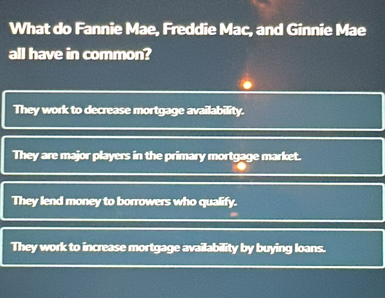 What do Fannie Mae, Freddie Mac, and Ginnie Mae
all have in common?
They work to decrease mortgage availability.
They are major players in the primary mortgage market.
They lend money to borrowers who qualify.
They work to increase mortgage availability by buying loans.