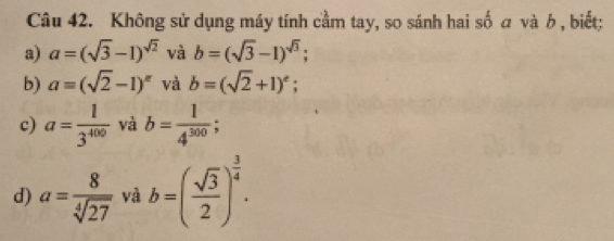 Không sử dụng máy tính cầm tay, so sánh hai số a và b , biết;
a) a=(sqrt(3)-1)^sqrt(2) và b=(sqrt(3)-1)^sqrt(3)
b) a=(sqrt(2)-1)^π  và b=(sqrt(2)+1)^e;
c) a= 1/3^(400)  và b= 1/4^(300) 
d) a= 8/sqrt[4](27)  và b=( sqrt(3)/2 )^ 3/4 .