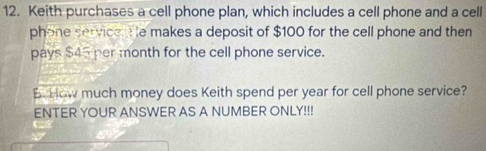 Keith purchases a cell phone plan, which includes a cell phone and a cell 
phone service. He makes a deposit of $100 for the cell phone and then 
pays $45 per month for the cell phone service. 
B. How much money does Keith spend per year for cell phone service? 
ENTER YOUR ANSWER AS A NUMBER ONLY!!!