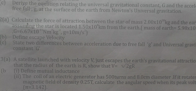 Derive the equation relating the universal gravitational constant, G and the accel 
free fall , g, at the surface of the earth from Newton's Universal gravitation. 
2(a) Calculate the force of attraction between the star of mass 2.00* 10^(30)kg and the ear 
assuming the star is located 1.50* 10^8km from the earth.( mass of earth =5.98* 10
G=6.67* 10^(-11)Nm^2kg^(-2), g=10m/s^2)
(b) Define escape Velocity 
(c) State two differences between acceleration due to free fall 'g' and Universal gravi 
constant ' G’
3(a) A satellite launched with velocity V, just escapes the earth's gravitational attractio 
that the radius of the earth is R, show that V=sqrt(2gR)
(b (i) Define mutual inductance 
(ii) The coil of an electric generator has 500turns and 8.0cm diameter .If it rotates 
magnetic field of density 0.25T, calculate the angular speed when its peak volt
(π =3.142).