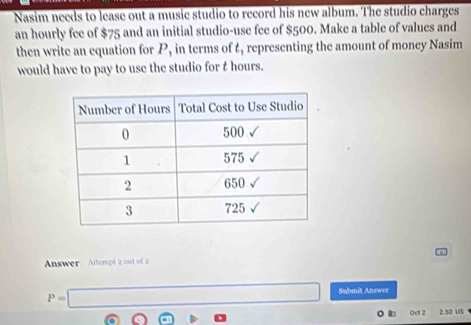 Nasim needs to lease out a music studio to record his new album. The studio charges 
an hourly fee of $75 and an initial studio-use fee of $500. Make a table of values and 
then write an equation for P, in terms of t, representing the amount of money Nasim 
would have to pay to use the studio for t hours. 
1 
Answer Attempt 2 ont of 2
P=□
Submit Answer 
Oct 2 2.50 US