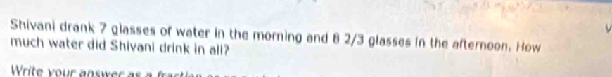 Shivani drank 7 glasses of water in the morning and 8 2/3 glasses in the afternoon. How 
much water did Shivani drink in all? 
Write your answer a