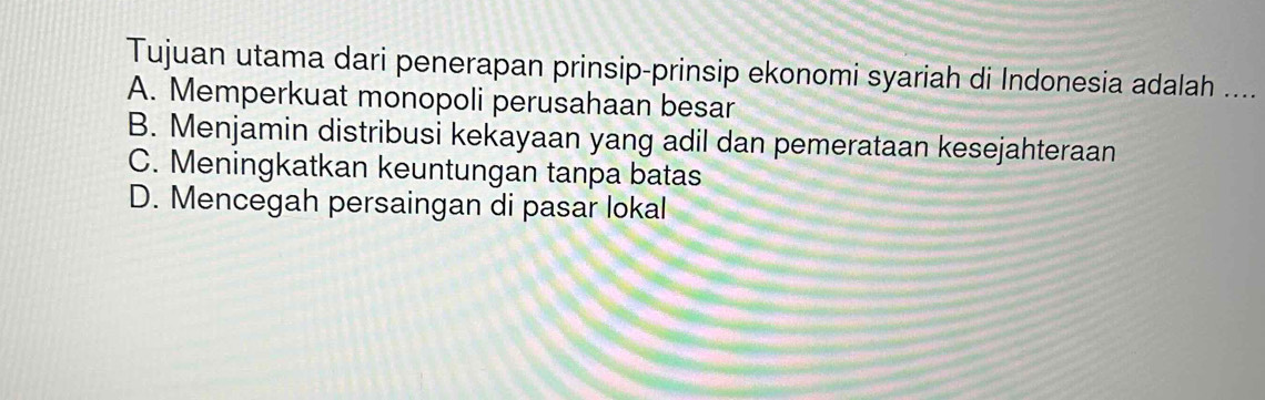 Tujuan utama dari penerapan prinsip-prinsip ekonomi syariah di Indonesia adalah ....
A. Memperkuat monopoli perusahaan besar
B. Menjamin distribusi kekayaan yang adil dan pemerataan kesejahteraan
C. Meningkatkan keuntungan tanpa batas
D. Mencegah persaingan di pasar lokal