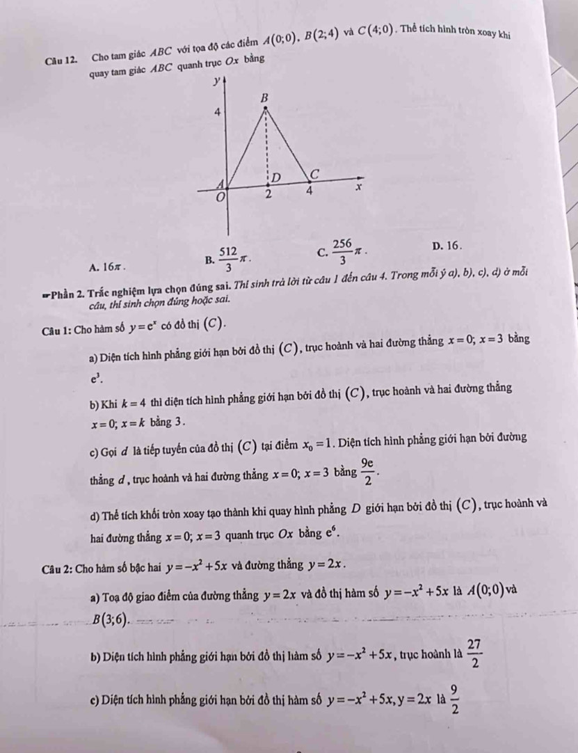 Cho tam giác ABC với tọa độ các điểm A(0;0),B(2;4) và C(4;0).Thể tích hình tròn xoay khi
quay tam giác ABC quanh trục Ox bằng
A. 16π.
B.  512/3 π . C.  256/3 π . D. 16.
* Phần 2. Trắc nghiệm lựa chọn đúng sai. Thí sinh trà lời từ câu 1 đến câu 4. Trong mỗi dot ya),b),c),d) ở moverline Oi
câu, thí sinh chọn đúng hoặc sai.
Câu 1: Cho hàm số y=e^x có đồ thị (C).
a) Diện tích hình phẳng giới hạn bởi đồ thị (C), trục hoành và hai đường thẳng x=0;x=3 bàng
e^3.
b) Khi k=4 thì diện tích hình phẳng giới hạn bởi đồ thị (C), trục hoành và hai đường thẳng
x=0;x=k bằng 3 .
c) Gọi đ là tiếp tuyến của đồ thị (C) tại điểm x_0=1. Diện tích hình phẳng giới hạn bởi đường
thằng ơ , trục hoành và hai đường thẳng x=0;x=3 bàng  9e/2 .
d) Thể tích khối tròn xoay tạo thành khi quay hình phẳng D giới hạn bởi đồ thị (C), trục hoành và
hai đường thẳng x=0;x=3 quanh trục Ox bằng e^6.
Câu 2: Cho hàm số bậc hai y=-x^2+5x và đường thẳng y=2x.
a) Toạ độ giao điểm của đường thẳng y=2x và đồ thị hàm số y=-x^2+5x là A(0;0) và
B(3;6).
b) Diện tích hình phẳng giới hạn bởi đồ thị hàm số y=-x^2+5x , trục hoành là  27/2 
c) Diện tích hình phẳng giới hạn bởi đồ thị hàm số y=-x^2+5x,y=2x là  9/2 