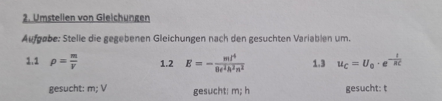 Umstellen von Gleichungen 
Aufgøbe: Stelle die gegebenen Gleichungen nach den gesuchten Variablen um. 
1.1 rho = m/V  1.2 E=- ml^4/8e^2h^2n^2  1.3 u_C=U_0· e^(-frac t)RC
gesucht: m; V gesucht: t
gesucht: m; h