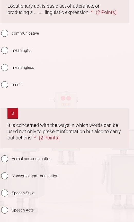 Locutionary act is basic act of utterance, or
producing a_ linguistic expression. * (2 Points)
communicative
meaningful
meaningless
result
3
It is concerned with the ways in which words can be
used not only to present information but also to carry
out actions. * (2 Points)
Verbal communication
Nonverbal communication
Speech Style
Speech Acts