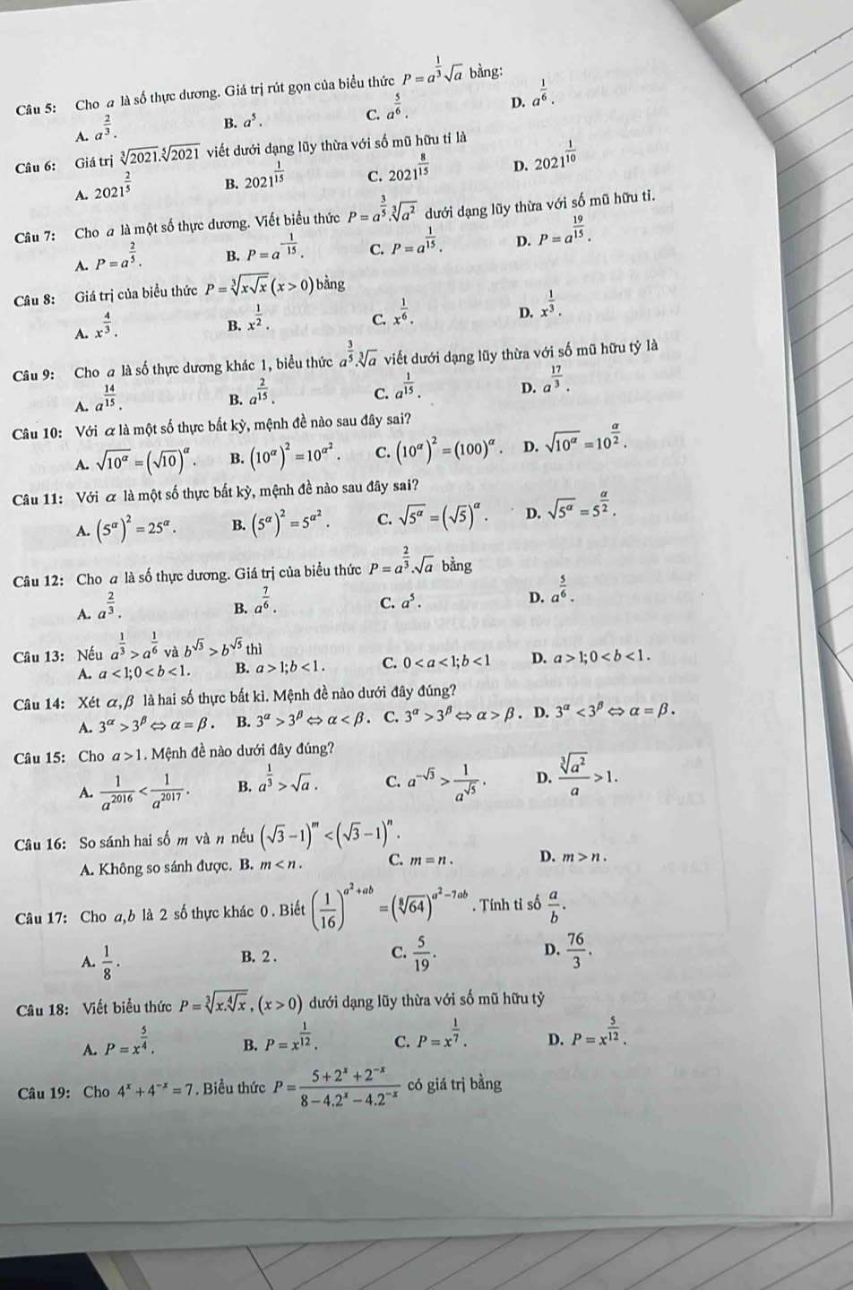 Cho a là số thực dương. Giá trị rút gọn của biểu thức P=a^(frac 1)3sqrt(a) bàng:
D. a^(frac 1)6.
A. a^(frac 2)3.
B. a^5.
C. a^(frac 5)6.
Câu 6: Giá trị sqrt[3](2021).sqrt[5](2021) viết dưới dạng lũy thừa với số mũ hữu tỉ là
D. 2021^(frac 1)10
A. 2021^(frac 2)5
B. 2021^(frac 1)15
C. 2021^(frac 8)15
Câu 7: Cho a là một số thực dương. Viết biểu thức P=a^(frac 3)5· sqrt[3](a^2) dưới dạng lũy thừa với số mũ hữu tỉ.
D. P=a^(frac 19)15.
A. P=a^(frac 2)5.
B. P=a^(-frac 1)15.
C. P=a^(frac 1)15.
Câu 8: Giá trị của biểu thức P=sqrt[3](xsqrt x)(x>0)bdr ng
A. x^(frac 4)3.
B. x^(frac 1)2.
C. x^(frac 1)6.
D. x^(frac 1)3.
Câu 9: Cho a là số thực dương khác 1, biểu thức a^(frac 3)5· sqrt[3](a) viết dưới dạng lũy thừa với số mũ hữu tỷ là
D. a^(frac 17)3.
A. a^(frac 14)15.
B. a^(frac 2)15.
C. a^(frac 1)15.
Câu 10: Với & là một số thực bất kỳ, mệnh đề nào sau đây sai?
A. sqrt(10^(alpha))=(sqrt(10))^alpha . B. (10^(alpha))^2=10^(alpha ^2). C. (10^(alpha))^2=(100)^alpha  D. sqrt(10^(alpha))=10^(frac alpha)2.
Câu 11: Với & là một số thực bất kỳ, mệnh đề nào sau đây sai?
A. (5^(alpha))^2=25^(alpha). B. (5^(alpha))^2=5^(alpha ^2). C. sqrt(5^(alpha))=(sqrt(5))^alpha . D. sqrt(5^a)=5^(frac a)2.
Câu 12: Cho a là số thực dương. Giá trị của biểu thức P=a^(frac 2)3.sqrt(a) bàng
A. a^(frac 2)3.
B. a^(frac 7)6.
C. a^5. D. a^(frac 5)6.
Câu 13: Nếu a^(frac 1)3>a^(frac 1)6 và b^(sqrt(3))>b^(sqrt(5))th
A. a<1;0 B. a>1;b<1. C. 0<1</tex> D. a>1;0
Câu 14: Xét alpha ,beta là hai số thực bất kì. Mệnh đề nào dưới đây đúng?
A. 3^(alpha)>3^(beta) alpha =beta B. 3^(alpha)>3^(beta) alpha . C. 3^(alpha)>3^(beta) alpha >beta. D. 3^(alpha)<3^(beta) alpha =beta .
Câu 15: Cho a>1 Mệnh đề nào dưới đây đúng?
A.  1/a^(2016)  B. a^(frac 1)3>sqrt(a). C. a^(-sqrt(3))> 1/a^(sqrt(5)) . D.  sqrt[3](a^2)/a >1.
Câu 16: So sánh hai số m và n nếu (sqrt(3)-1)^m
A. Không so sánh được. B. m C. m=n. D. m>n.
Câu 17: Cho a,b là 2 số thực khác 0 . Biết ( 1/16 )^a^2+ab=(sqrt[8](64))^a^2-7ab. Tính tỉ số  a/b .
A.  1/8 ·  5/19 .  76/3 .
B. 2 .
C.
D.
Câu 18: Viết biểu thức P=sqrt[3](x.sqrt [4]x),(x>0) dưới dạng lũy thừa với số mũ hữu tỷ
A. P=x^(frac 5)4.
B. P=x^(frac 1)12. P=x^(frac 1)7. D. P=x^(frac 5)12.
C.
Câu 19: Cho 4^x+4^(-x)=7. Biểu thức P= (5+2^x+2^(-x))/8-4.2^x-4.2^(-x)  có giá trị bằng