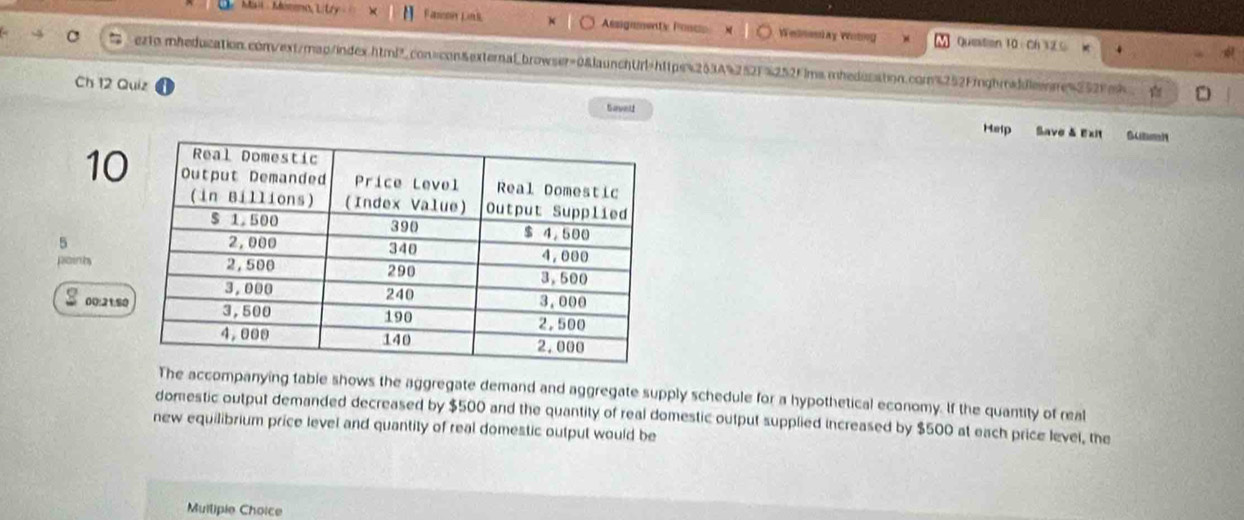 Fasson Lik Assguneaty Posce Wemenlay Wotng Question 10 Ch 32 
ezto mheducation.com/ext/map/index.htmP?con=con&externalbrowser=0&launchUrl=https%263A%252F%252Fims.mhedusation.com%252Figbraddicnne4252fe9 
Ch 12 Quiz 
Gavel 
Help Save & Exit 
10 
5 
poinhy 
00:21:8 
The accompanying table shows the aggregate demand and aggregate supply schedule for a hypothetical economy. If the quantity of real 
domestic output demanded decreased by $500 and the quantity of real domestic output supplied increased by $500 at each price level, the 
new equilibrium price level and quantity of real domestic output would be 
Muilipie Choice