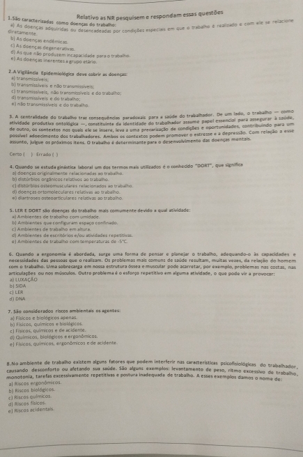 Relativo as NR pesquisem e respondam essas questões
1.São caracterizadas como doenças do trabalho:
a) As doenças adquiridas ou desencadeadal por condições especiais em que o trabalho é realizado e com ele se rellacione
diretamente b) As doenças endêmicas
c) As doenças degenerativas.
d) As que nião produrem incapacidade para o trabalho.
e) As dolenças inerentes a grupo etário.
2. A Vigiliância Epidemiológica deve cobrir as doençal
a) transmissiveis;
b) transmisslveis e não transmissíveis
d) transmissívels e do trabalho; c) transmissíveis, não transmissíveis e do trabalho;
e) mllo transmissíveis e do trabalho.
3, A centralidade do trabalho traz consequências paradoxais para a saúde do trabalhador. De um lado, o trabalho — como
atividade produtiva ontológica — constituinte de identidade do trabalhador assume papel essencial para assegurar à saúde,
de outro, os contextos nos quais ele se insere, leva a uma precarização de condições e oportunidades, contribuindo para um
possível adoecimento dos trabalhadores. Ambos os contextos podem promover o estresse e a depressão. Com relação a esse
assunto, julgue os próximos itens. O trabalho é determinante para o desenvolvimento das doenças mentais.
Certo | ) Errado ( )
4. Quando se estuda ginástira laboral um dos termos mais utilizados é o conhecido "DORT", que signífica
a) doenças originalmente relacionadas ao trabalho.
b) distúrbios orgânicos rellativos ao trabalho.
c) distúrbios osteomusculares relacionados ao trabalho.
d) doenças ortomoleculares relativas ao trabalho.
e) diartroses ostegarticulares relativas ao trabalho.
S. LER E DORT são doenças do trabalho mais comumente devido a qual atividade:
#) Ambientes de trabalho com umidade
b| Ambientes que configuram espaço confinado.
c) Ambientes de trabalho em altura.
d) Ambientes de escritórios e/ou atividades repetitivas.
é) Ambientes de trabalho com temperaturas de 5°C
6. Quando a ergonomia é abordada, surge uma forma de pensar e planejar o trabalho, adequando-o às capacidades e
necessidades das pessoas que o realizam. Os problemas mais comuns de saúde resultam, muitas vezes, da relação do homem
com o trabalho. Uma sobrecarga em nossa estrutura óssea e muscular pode acarretar, por exemplo, problemas nas costas, nas
articulações ou nos músculos. Outro problema é o esforço repetitivo em alguma atividade, o que pode vir a provocar:
bJ SI0W a) luXAção
d) DNA c| LER
7. São considerados riscos ambientais os agentes
b) físicos, químicos e biológicos. a) Fisicos e biológicos apenas.
c) Físicos, químicos e de acidente.
d) Químicos, biológicos e erganômicos.
e] Físicos, químicos, ergonômicos e de acidente.
B.No ambiente de trabalho existem alguns fatores que podem interferir nas características psicofisiológicas do trabalhador,
causando desconforto ou afetando sua saúde. São alguns exemplos: levantamento de peso, ritmo excessivo de trabalho.
monotonia, tarefas excessivamente repetitivas e postura inadequada de trabalho. A esses exemplos damos o nome de
a| Riscos ergonômicos.
c) Riscos químicos. b) Riscos biológicos.
e] Riscos acidentals. d) Riscos físicos