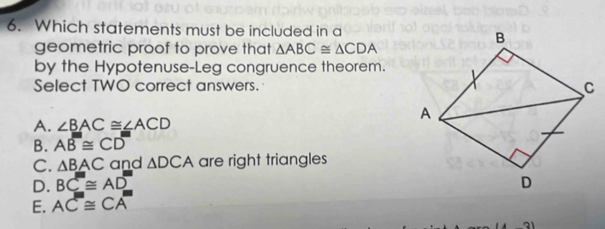 Which statements must be included in a
geometric proof to prove that △ ABC≌ △ CDA
by the Hypotenuse-Leg congruence theorem.
Select TWO correct answers.
A. ∠ BAC≌ ∠ ACD
B. Aoverline B≌ Coverline D
C. △ BAC and △ DCA are right triangles
D. BC≌ AD
E. AC≌ CA