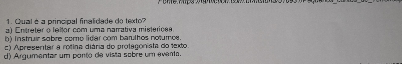 Qual é a principal finalidade do texto?
a) Entreter o leitor com uma narrativa misteriosa.
b) Instruir sobre como lidar com barulhos noturnos.
c) Apresentar a rotina diária do protagonista do texto.
d) Argumentar um ponto de vista sobre um evento.