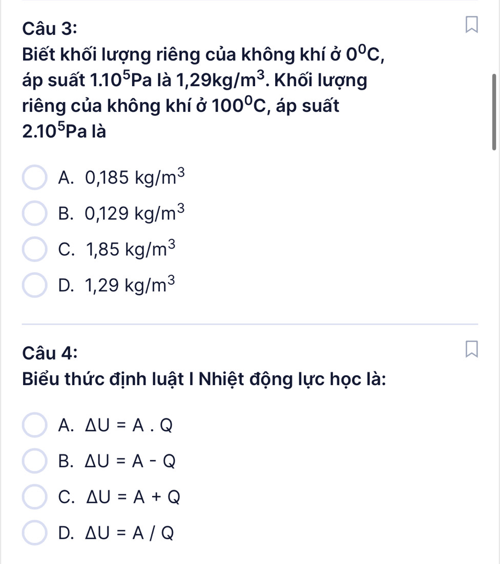 Biết khối lượng riêng của không khí ở 0^0C, 
áp suất 1.10^5Pa là 1,29kg/m^3 *. Khối lượng
riêng của không khí ở 100°C , áp suất
2.10^5Pa là
A. 0,185kg/m^3
B. 0,129kg/m^3
C. 1,85kg/m^3
D. 1,29kg/m^3
Câu 4:
Biểu thức định luật I Nhiệt động lực học là:
A. △ U=A.Q
B. △ U=A-Q
C. △ U=A+Q
D. △ U=A/Q