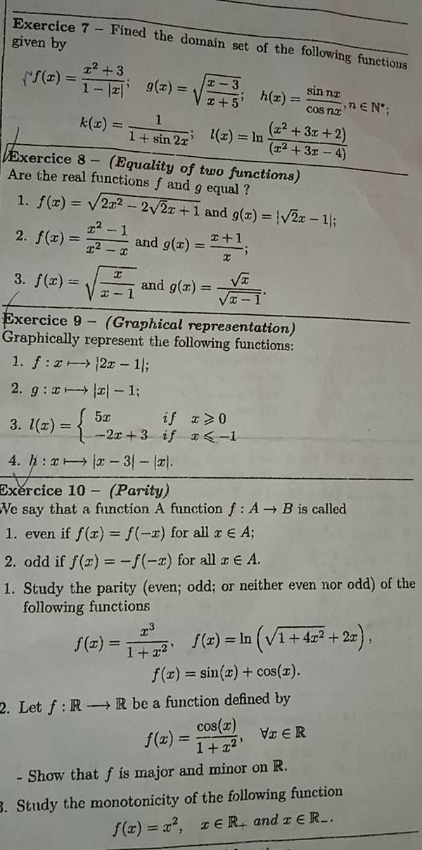 given by
Exercice 7 - Fined the domain set of the following functions
(f(x)= (x^2+3)/1-|x| ;g(x)=sqrt(frac x-3)x+5;h(x)= sin nx/cos nx ,n∈ N^*;
k(x)= 1/1+sin 2x ;l(x)=ln  ((x^2+3x+2))/(x^2+3x-4) 
Exercice 8 - (Equality of two functions)
Are the real functions f and g equal ?
1. f(x)=sqrt(2x^2-2sqrt 2)x+1 and g(x)=|sqrt(2)x-1|;
2. f(x)= (x^2-1)/x^2-x  and g(x)= (x+1)/x ;
3. f(x)=sqrt(frac x)x-1 and g(x)= sqrt(x)/sqrt(x-1) .
Exercice 9 - (Graphical representation)
Graphically represent the following functions:
1. f:xto |2x-1|;
2. g:xto |x|-1;
3. l(x)=beginarrayl 5xifx≥slant 0 -2x+3ifx≤slant -1endarray.
4. h:xto |x-3|-|x|.
Exercice 10 - (Parity)
We say that a function A function f:Ato B is called
1. even if f(x)=f(-x) for all x∈ A;
2. odd if f(x)=-f(-x) for all x∈ A.
1. Study the parity (even; odd; or neither even nor odd) of the
following functions
f(x)= x^3/1+x^2 ,f(x)=ln (sqrt(1+4x^2)+2x),
f(x)=sin (x)+cos (x).
2. Let f: Rto R be a function defined by
f(x)= cos (x)/1+x^2 ,forall x∈ R
- Show that f is major and minor on R.
. Study the monotonicity of the following function
f(x)=x^2,x∈ R_+ and x∈ R_-.