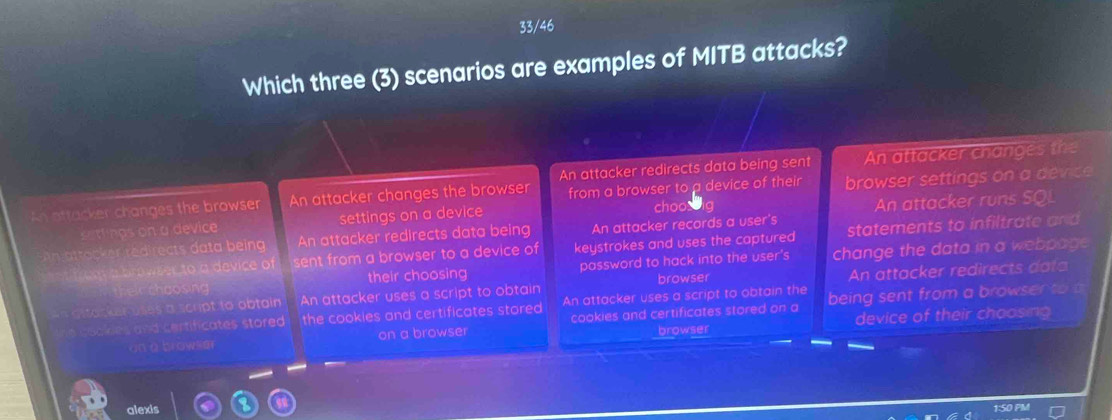 33/46
Which three (3) scenarios are examples of MITB attacks?
An attacker redirects data being sent An attacker changes the
ottacker changes the browser An attacker changes the browser from a browser to a device of their browser settings on a device
settings on a device settings on a device choobig An attacker runs SQL
o c r red rects data b eing An attacker redirects data being An attacker records a user's statements to infiltrate and
b o we erto a device of sent from a browser to a device of keystrokes and uses the captured
Felr choosing their choosing password to hack into the user 's change the data in a webpage
browser
iker of scupt to obtain An attacker uses a script to obtain An attacker redirects data
h a nd certificates stored . the cookies and certificates stored An attacker uses a script to obtain the being sent from a browser to a
on a browsm on a browser cookies and certificates stored on a device of their choosing
browser
alexis