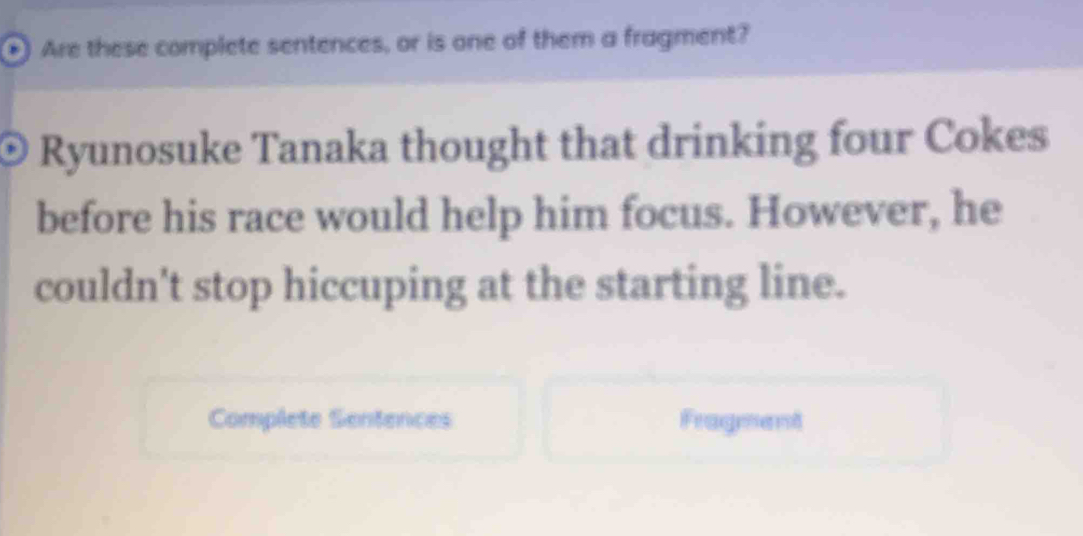 ) Are these complete sentences, or is one of them a fragment? 
Ryunosuke Tanaka thought that drinking four Cokes 
before his race would help him focus. However, he 
couldn't stop hiccuping at the starting line. 
Complete Sentences Fragment