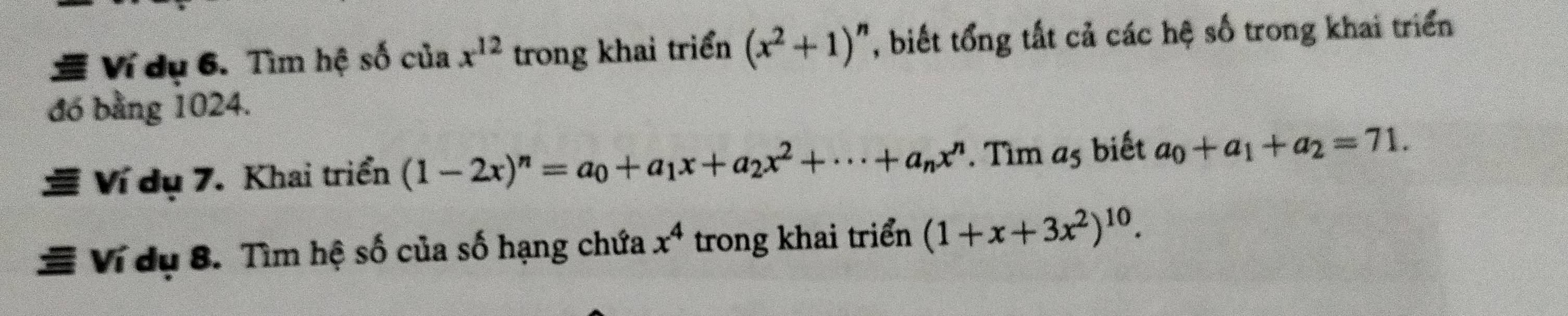 Ví dụ 6. Tìm hệ số của x^(12) trong khai triển (x^2+1)^n , biết tổng tất cả các hệ số trong khai triển 
đó bằng 1024. 
Ví dụ 7. Khai triển (1-2x)^n=a_0+a_1x+a_2x^2+·s +a_nx^n. Tìm a_5 biết a_0+a_1+a_2=71. 
Ví dụ 8. Tìm hệ số của số hạng chứa x^4 trong khai triển (1+x+3x^2)^10.