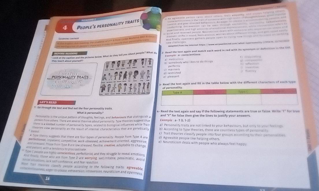 Ctra Smoía' 'Anenia
Coowen outness is the trait of somesne with hich revers of thought fulnees, good iaoe
4 People's personality traits n An agredable person cares about others, feers empathy, and vosoys helping others
contrl, and goal-dnected behavioors. An eager to oeaie is acs ommollaling cossier, and
conforming. Doraversion can te seen thrmoth escrsinticg socistnlity. taikativenets
evertweness; and high amounts of emotional express veress, whole introversion refers to
quiet and reserved people. Neurotir-sm deals with somenne who experiences stross and
o the sotsh clue mestns the streens of  A Roe sycée Moderna Ba2 N dour dramats, shifts in mood, feers ansious, worres about different things, and gets upust easny
ihe ra whing a led in pedoces inalactnts os criter to snasify shint pecona bty staty new chällenges And foally, openness gethers people open to trying new things and facused on tassting
Adapted from the internet https://www.verywellmind com/what-ispersonality 2795415, 22/10/2027
r Look at the caption and the picteres What do they tell you about people? What do 2- Read the text again and match each word in red with its synonym or defnition in the list.
BEFORE RELING
Exomple a conscientious 1 disguieting
a meticulou
they teach about yourself! g…#?på…rr
bJ somebody who likes to do things
perfectly h) refection
c manners () inventiv=
Expatio () Buency
PERSONALITY TRAITSe) pleasant d) restricted
OMPASSIOS
3- Read the text again and fill in the table below with the different characters of each type
LET'S READ
1- Go through the text and find out the four personality traits.
What is personality? 4- Read the text again and say if the following statements are true or false. Write 'T" for true
Personality is the unique pattern of thoughts, feelings, and behaviours that distinguish a and "F* for false then give the lines to justify your answers.
person from others. There are several theories about personality. Type theories suggest that Example a· T(t1· 2)
there is a simited number of personality types, related to biological influences while Trait a) Personality traits are not linked to your behaviours, but only to your feelings
theories view personality as the result of internal characteristics that are genetically b) According to Type theories, there are countless types of personality.
hte 
c) Trait theories classify people into four groups according to their personalities
A Type theory suggests that there are four types of personality. People from Type A are d) Agreeable people like helping others.
perfectionist, impasient, competitive, work-obsessed, achievement-oriented, aggressive, e) Neuroticism deals with people who always feel happy
and stressed. Those from Type I are low stressed, flexible, creative, adaptable to change,
and patient, with a tendency to procrastinate
** Type C people are highly conscientious, perfectionist, and they struggle to reveal emotions
And fnally, those who are from Type D are worrying, sadirritable, pessimistic, avoid
sociel situations, lack self-conhdence, and fear rejection.
Most Trait sheories classify people according to the following traits: agreeable
conscientiousness, enger-to-please, extraversion, introversion, neuroticism and openness,
16