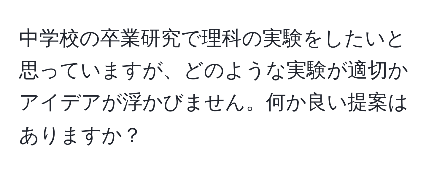 中学校の卒業研究で理科の実験をしたいと思っていますが、どのような実験が適切かアイデアが浮かびません。何か良い提案はありますか？