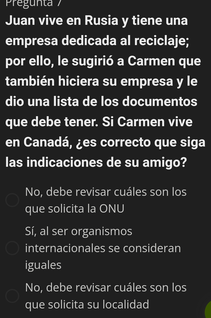 Pregunta 7
Juan vive en Rusia y tiene una
empresa dedicada al reciclaje;
por ello, le sugirió a Carmen que
también hiciera su empresa y le
dio una lista de los documentos
que debe tener. Si Carmen vive
en Canadá, ¿es correcto que siga
las indicaciones de su amigo?
No, debe revisar cuáles son los
que solicita la ONU
Sí, al ser organismos
internacionales se consideran
iguales
No, debe revisar cuáles son los
que solicita su localidad