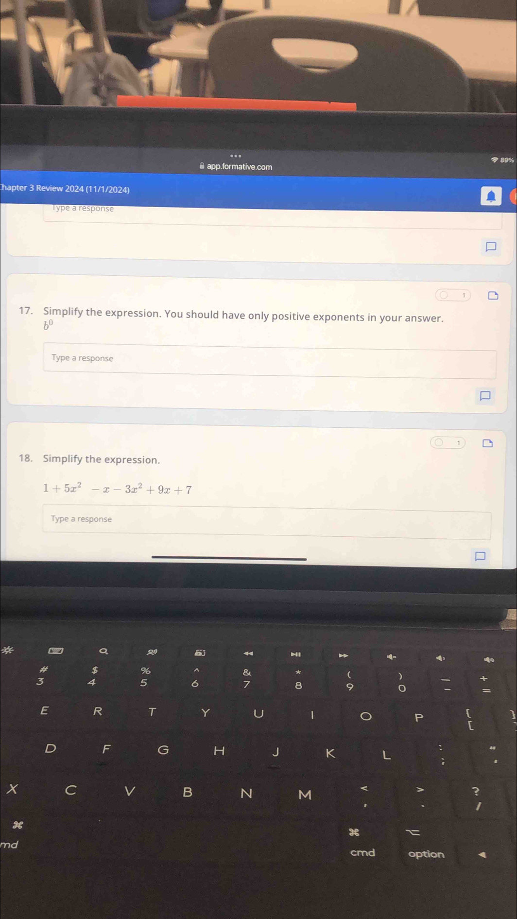 89% 
* app.formative.com 
hapter 3 Review 2024 (11/1/2024) 
Type a response 
17. Simplify the expression. You should have only positive exponents in your answer. 
bu 
Type a response 
18. Simplify the expression.
1+5x^2-x-3x^2+9x+7
Type a response 
a 5
() 
# $ % ^ & * 
)
3 4 5 6 7 8 9 0 
E R T Y U 1 o P  
D F G H J K L : 
; 
X C 
B N M < > ? 
1 
H 
x C 
md 
cmd option