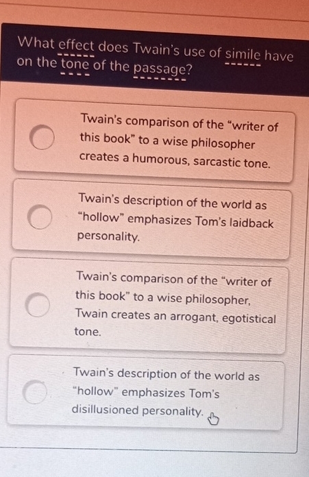 What effect does Twain's use of simile have
on the tone of the passage?
Twain's comparison of the “writer of
this book" to a wise philosopher
creates a humorous, sarcastic tone.
Twain's description of the world as
“hollow” emphasizes Tom’s laidback
personality.
Twain’s comparison of the “writer of
this book" to a wise philosopher,
Twain creates an arrogant, egotistical
tone.
Twain's description of the world as
“hollow” emphasizes Tom’s
disillusioned personality.