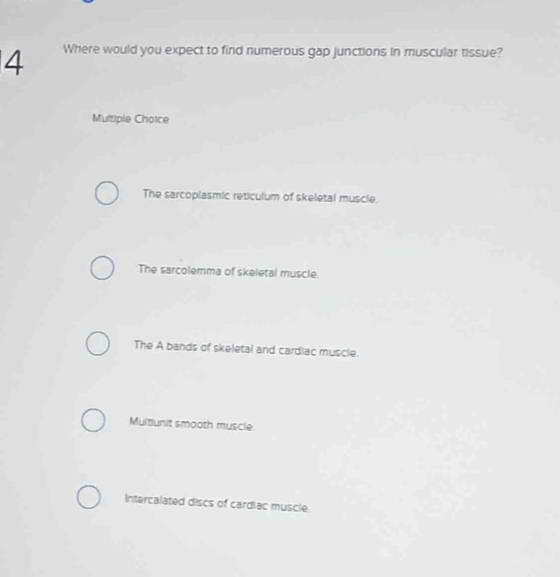 Where would you expect to find numerous gap junctions in muscular tissue?
Multiple Choice
The sarcoplasmic reticulum of skeletal muscle.
The sarcolemma of skeletal muscle.
The A bands of skeletal and cardiac muscle.
Multiunit smooth muscle
Intercalated discs of cardiac muscle