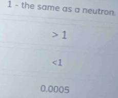 the same as a neutron.
1
∠ 1
0.0005