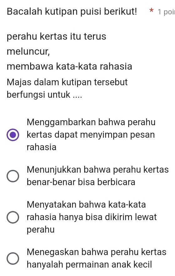 Bacalah kutipan puisi berikut! * 1 poil
perahu kertas itu terus
meluncur,
membawa kata-kata rahasia
Majas dalam kutipan tersebut
berfungsi untuk ....
Menggambarkan bahwa perahu
kertas dapat menyimpan pesan
rahasia
Menunjukkan bahwa perahu kertas
benar-benar bisa berbicara
Menyatakan bahwa kata-kata
rahasia hanya bisa dikirim lewat
perahu
Menegaskan bahwa perahu kertas
hanyalah permainan anak kecil