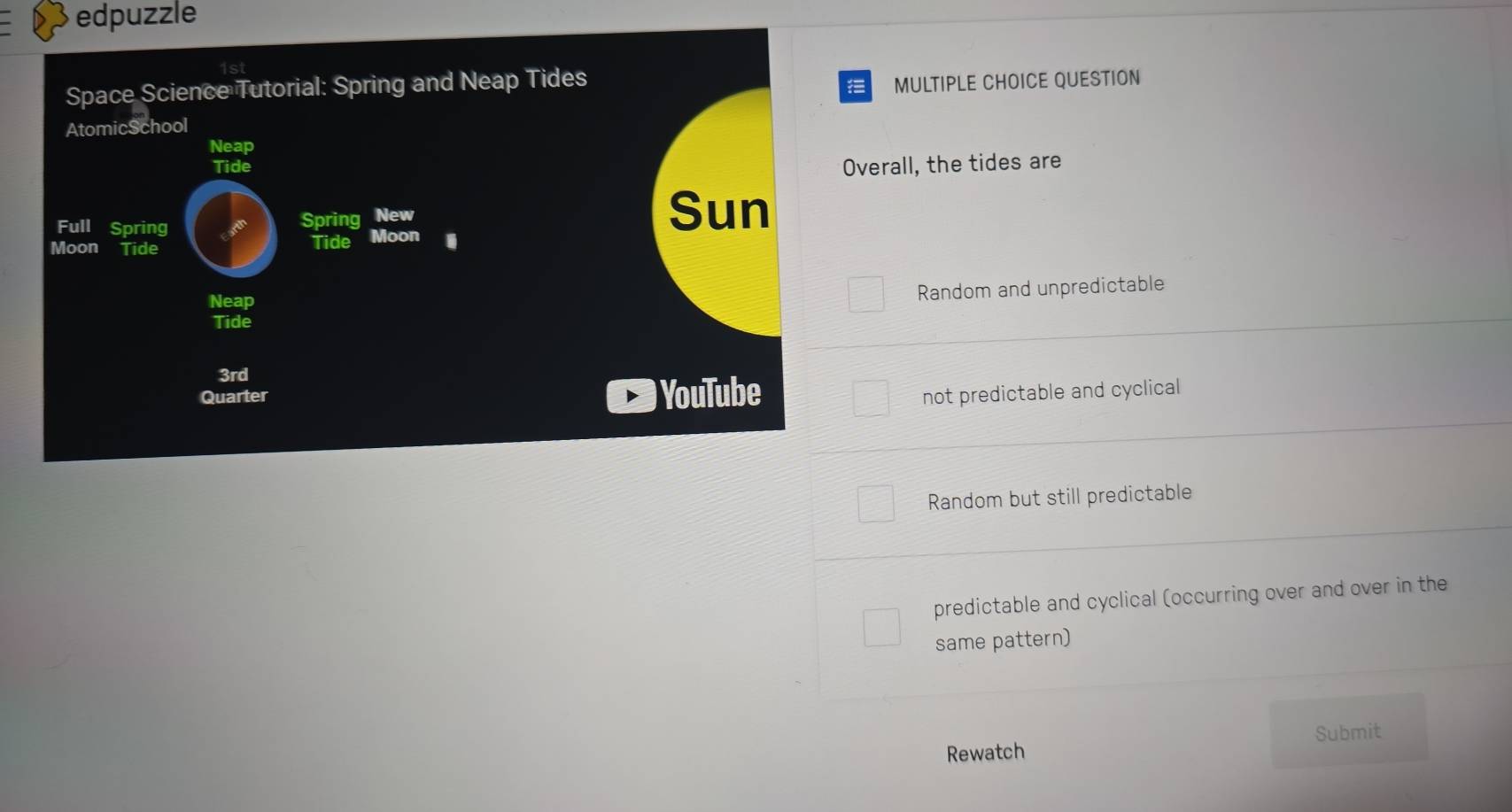 edpuzzle
Space Science Tutorial: Spring and Neap Tides
MULTIPLE CHOICE QUESTION
AtomicSchool
Neap
Tide Overall, the tides are
Full Spring
Spring New
Sun
Moon Tide
Tide Moon
Neap
Random and unpredictable
Tide
3rd
Quarter YouTube not predictable and cyclical
Random but still predictable
predictable and cyclical (occurring over and over in the
same pattern)
Submit
Rewatch