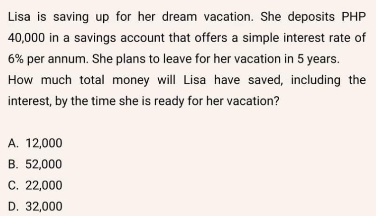 Lisa is saving up for her dream vacation. She deposits PHP
40,000 in a savings account that offers a simple interest rate of
6% per annum. She plans to leave for her vacation in 5 years.
How much total money will Lisa have saved, including the
interest, by the time she is ready for her vacation?
A. 12,000
B. 52,000
C. 22,000
D. 32,000