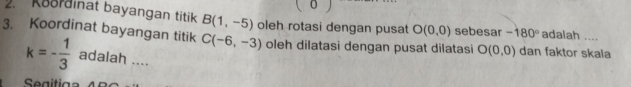 0 
2. Koordınat bayangan titik B(1,-5) oleh rotasi dengan pusat O(0,0) sebesar -180° adalah .... 
3. Koordinat bayangan titik C(-6,-3) oleh dilatasi dengan pusat dilatasi O(0,0) dan faktor skala
k=- 1/3  adalah ....