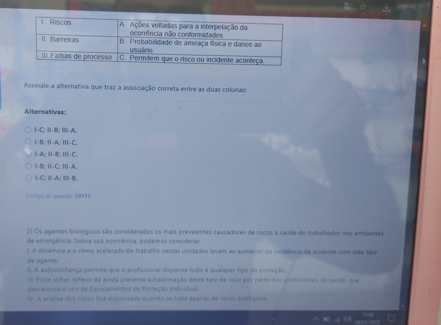 Assinale a alternativa que traz a associação correta entre as duas colunas:
Alternativas:
I-C; I-B; Ⅲ-A.
I-B; I-A; Ⅲ-C.
I-A; I-B; ⅢI-C.
I-B; II-C; II-A.
I-C; Ⅱ-A; Ⅲ-B.
Código da questão: 59711
2) Os agentes biológicos são considerados os mais prevalentes causadores de riscos à saúde do trabalhador nos ambientes
de emergência. Sobre sua ocorrência, podemos considerar:
l. A dinâmica e o ritmo acelerado de trabalho nestas unidades levam ao aumento da incidência de acidente com este tipo
de agente.
II. A autoconfiança permite que o profissional dispense todo e qualquer tipo de proteção.
III. Pode sofrer reflexo da ainda presente subestimação deste tipo de risco por parte dos profissionais de saúde, que
desvaloriza o uso de Equipamentos de Proteção Individual.
IV. A análise dos riscos fica dispensada quando se trata apenas de riscos biológicos.
0B/01/2025