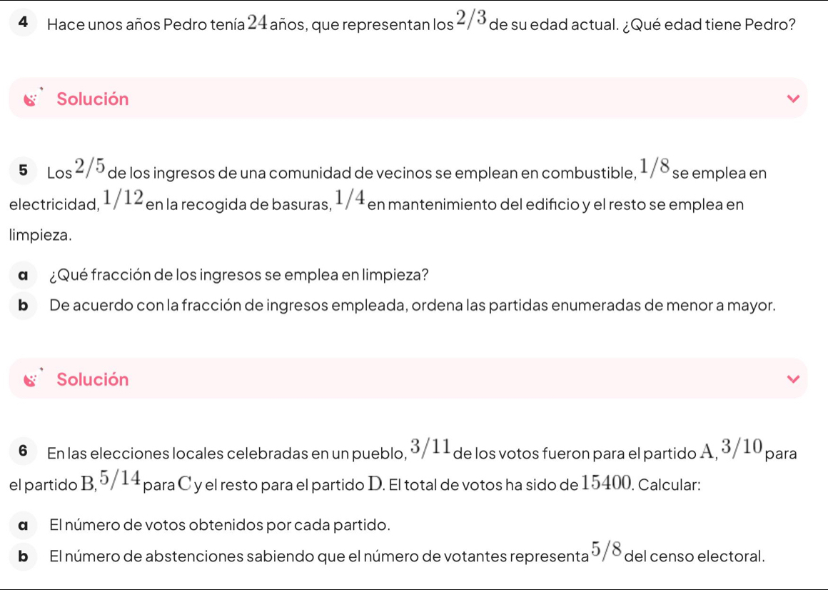 Hace unos años Pedro tenía 24 años, que representan los 2/3 de su edad actual. ¿Qué edad tiene Pedro? 
Solución
5 Los 2/5 2 de los ingresos de una comunidad de vecinos se emplean en combustible, 1/8 se emplea en 
electricidad, 1/12 en la recogida de basuras, 1/4 en mantenimiento del edifíicio y el resto se emplea en 
limpieza. 
d ¿Qué fracción de los ingresos se emplea en limpieza? 
b De acuerdo con la fracción de ingresos empleada, ordena las partidas enumeradas de menor a mayor. 
Solución 
6 En las elecciones locales celebradas en un pueblo, 3/11 de los votos fueron para el partido A, 3/10 para 
el partido B, 5/14 para C y el resto para el partido D. El total de votos ha sido de 15400. Calcular: 
α El número de votos obtenidos por cada partido. 
b El número de abstenciones sabiendo que el número de votantes representa 5/8 del censo electoral.