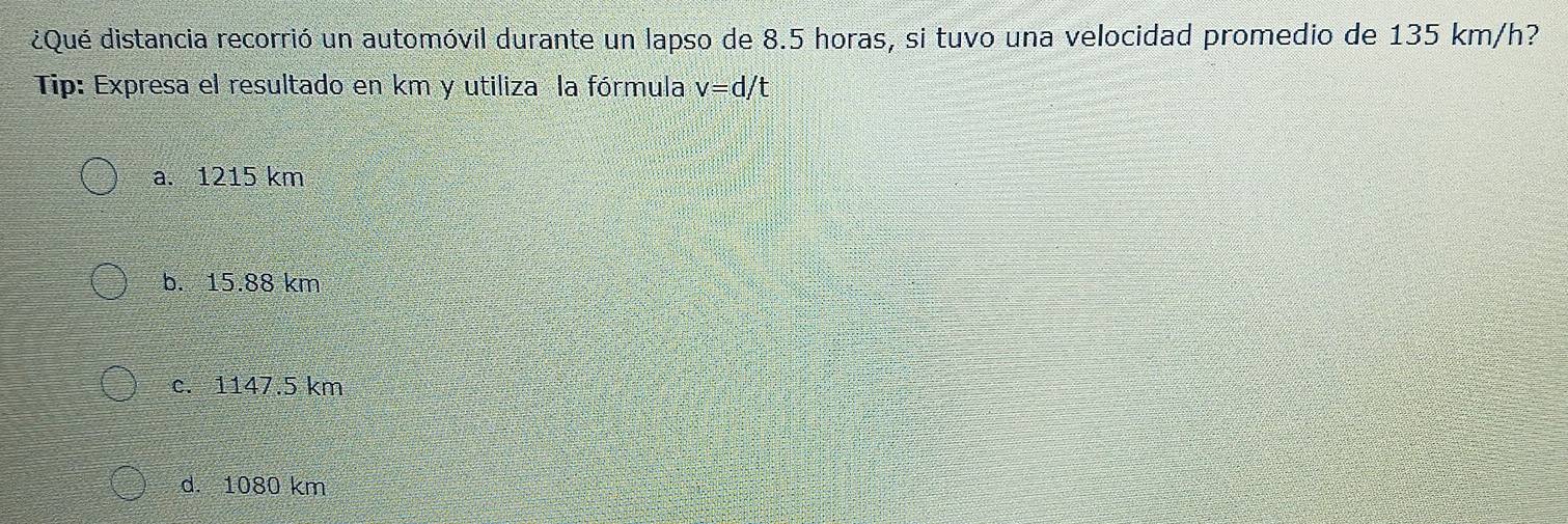 ¿Qué distancia recorrió un automóvil durante un lapso de 8.5 horas, si tuvo una velocidad promedio de 135 km/h?
Tip: Expresa el resultado en km y utiliza la fórmula v=d/t
a. 1215 km
b. 15.88 km
c. 1147.5 km
d. 1080 km