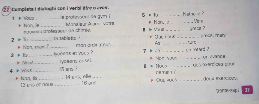 Completa i dialoghi con i verbi être o avoir. 
5 Tu 
1 Vous _le professeur de gym ? _Nathalie ? 
Non, je_ Monsieur Alami, votre Non, je _Véra. 
nouveau professeur de chimie. 
6 Vous _grecs ? 
2 Tu _ta tablette ? Oui, nous_ grecs, mais 
Non, mais j’_ mon ordinateur. Asil _turc. 
3 IIs _lycéens et vous ? 7 Je_ en retard ? 
Nous _lycéens aussi. Non, vous _en avance. 
4 Vous _ 15 ans ? 8 Nous _des exercices pour 
demain ? 
Non, ils 14 ans, elle .. Oui, vous
13 ans et nous _ 16 ans. _deux exercices. 
trente-sept 37