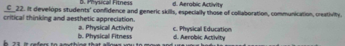 b. Physical Fitness d. Aerobic Activity
C_22. It develops students' confidence and generic skills, especially those of collaboration, communication, creativity,
critical thinking and aesthetic appreciation.
a. Physical Activity c. Physical Education
b. Physical Fitness d. Aerobic Activity
n 23. It refers to anything that allows you